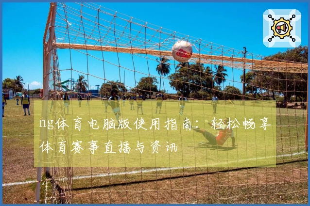ng体育电脑版使用指南：轻松畅享体育赛事直播与资讯