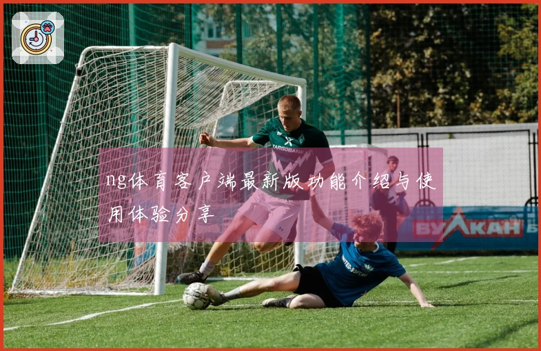 ng体育客户端最新版功能介绍与使用体验分享
