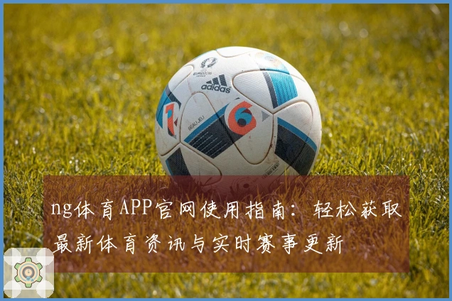 ng体育APP官网使用指南：轻松获取最新体育资讯与实时赛事更新