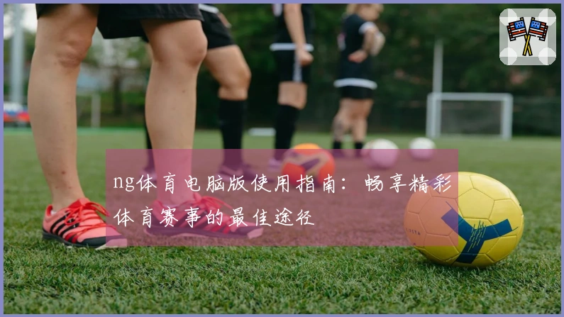 ng体育电脑版使用指南:畅享精彩体育赛事的最佳途径