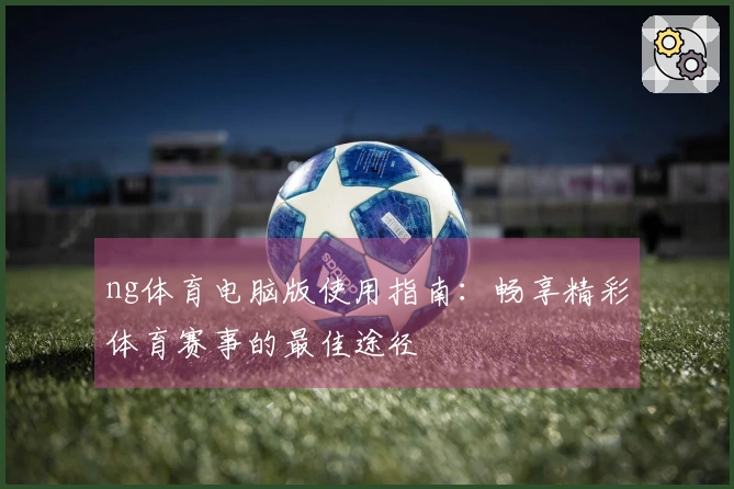 ng体育电脑版使用指南：畅享精彩体育赛事的最佳途径