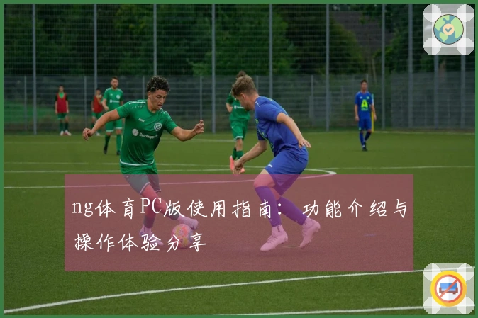 ng体育PC版使用指南：功能介绍与操作体验分享